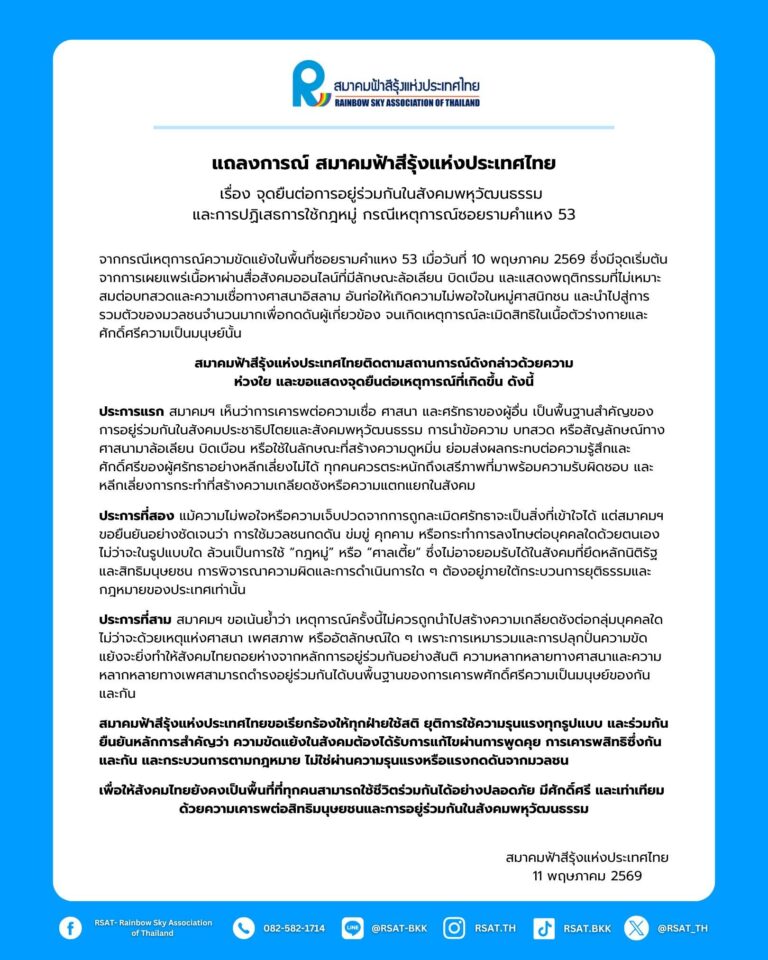 
สมาคมฟ้าสีรุ้งแห่งประเทศไทย เผยแพร่แถลงการณ์ เรื่อง จุดยืนต่อการอยู่ร่วมกันในสังคมพหุวัฒนธรรม และการปฏิเสธการใช้กฎหมู่ กรณีเหตุการณ์ซอยรามคำแหง 53 ความว่า
“จากกรณีเหตุการณ์ความขัดแย้งในพื้นที่ ซอยรามคำแหง 53 เมื่อวันที่ 10 พฤษภาคม 2569 ซึ่งมีจุดเริ่มต้นจากการเผยแพร่เนื้อหาผ่านสื่อสังคมออนไลน์ที่มีลักษณะล้อเลียน บิดเบือน และแสดงพฤติกรรมที่ไม่เหมาะสมต่อบทสวดและความเชื่อทางศาสนาอิสลาม อันก่อให้เกิดความไม่พอใจในหมู่ศาสนิกชน และนำไปสู่การรวมตัวของมวลชนจำนวนมากเพื่อกดดันผู้เกี่ยวข้อง จนเกิดเหตุการณ์ละเมิดสิทธิในเนื้อตัวร่างกายและศักดิ์ศรีความเป็นมนุษย์นั้น

สมาคมฟ้าสีรุ้งแห่งประเทศไทยติดตามสถานการณ์ดังกล่าวด้วยความห่วงใย และขอแสดงจุดยืนต่อเหตุการณ์ที่เกิดขึ้น ดังนี้

ประการแรก สมาคมฯ เห็นว่าการเคารพต่อความเชื่อ ศาสนา และศรัทธาของผู้อื่น เป็นพื้นฐานสำคัญของการอยู่ร่วมกันในสังคมประชาธิปไตยและสังคมพหุวัฒนธรรม การนำข้อความ บทสวด หรือสัญลักษณ์ทางศาสนามาล้อเลียน บิดเบือน หรือใช้ในลักษณะที่สร้างความดูหมิ่น ย่อมส่งผลกระทบต่อความรู้สึกและศักดิ์ศรีของผู้ศรัทธาอย่างหลีกเลี่ยงไม่ได้ ทุกคนควรตระหนักถึงเสรีภาพที่มาพร้อมความรับผิดชอบ และหลีกเลี่ยงการกระทำที่สร้างความเกลียดชังหรือความแตกแยกในสังคม

ประการที่สอง แม้ความไม่พอใจหรือความเจ็บปวดจากการถูกละเมิดศรัทธาจะเป็นสิ่งที่เข้าใจได้ แต่สมาคมฯ ขอยืนยันอย่างชัดเจนว่า การใช้มวลชนกดดัน ข่มขู่ คุกคาม หรือกระทำการลงโทษต่อบุคคลใดด้วยตนเอง ไม่ว่าจะในรูปแบบใด ล้วนเป็นการใช้ “กฎหมู่” หรือ “ศาลเตี้ย” ซึ่งไม่อาจยอมรับได้ในสังคมที่ยึดหลักนิติรัฐและสิทธิมนุษยชน การพิจารณาความผิดและการดำเนินการใด ๆ ต้องอยู่ภายใต้กระบวนการยุติธรรมและกฎหมายของประเทศเท่านั้น

ประการที่สาม สมาคมฯ ขอเน้นย้ำว่า เหตุการณ์ครั้งนี้ไม่ควรถูกนำไปสร้างความเกลียดชังต่อกลุ่มบุคคลใด ไม่ว่าจะด้วยเหตุแห่งศาสนา เพศสภาพ หรืออัตลักษณ์ใด ๆ เพราะการเหมารวมและการปลุกปั่นความขัดแย้งจะยิ่งทำให้สังคมไทยถอยห่างจากหลักการอยู่ร่วมกันอย่างสันติ ความหลากหลายทางศาสนาและความหลากหลายทางเพศสามารถดำรงอยู่ร่วมกันได้บนพื้นฐานของการเคารพศักดิ์ศรีความเป็นมนุษย์ของกันและกัน

สมาคมฟ้าสีรุ้งแห่งประเทศไทย ขอเรียกร้องให้ทุกฝ่ายใช้สติ ยุติการใช้ความรุนแรงทุกรูปแบบ และร่วมกันยืนยันหลักการสำคัญว่า ความขัดแย้งในสังคมต้องได้รับการแก้ไขผ่านการพูดคุย การเคารพสิทธิซึ่งกันและกัน และกระบวนการตามกฎหมาย ไม่ใช่ผ่านความรุนแรงหรือแรงกดดันจากมวลชน

เพื่อให้สังคมไทยยังคงเป็นพื้นที่ที่ทุกคนสามารถใช้ชีวิตร่วมกันได้อย่างปลอดภัย มีศักดิ์ศรี และเท่าเทียม ด้วยความเคารพต่อสิทธิมนุษยชน และการอยู่ร่วมกันในสังคมพหุวัฒนธรรม”